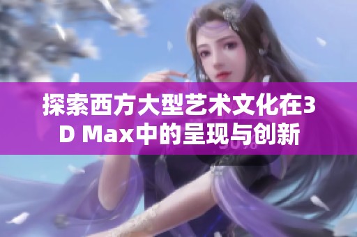 探索西方大型艺术文化在3D Max中的呈现与创新