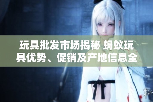 玩具批发市场揭秘 蚂蚁玩具优势、促销及产地信息全解析