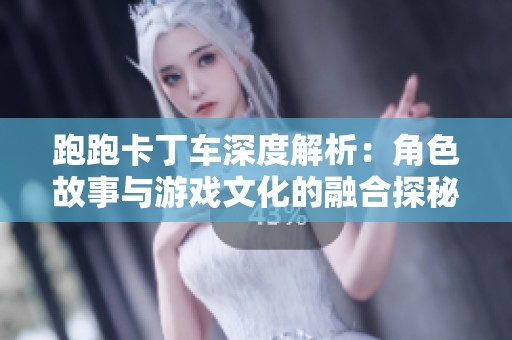 跑跑卡丁车深度解析：角色故事与游戏文化的融合探秘