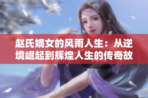 赵氏嫡女的风雨人生：从逆境崛起到辉煌人生的传奇故事
