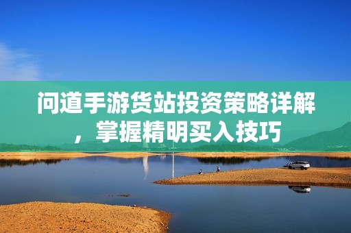 问道手游货站投资策略详解，掌握精明买入技巧